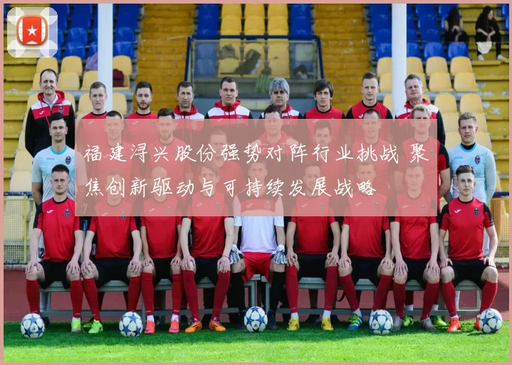 福建浔兴股份强势对阵行业挑战 聚焦创新驱动与可持续发展战略