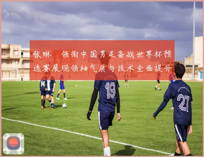张琳芃领衔中国男足备战世界杯预选赛展现领袖气质与技术全面提升