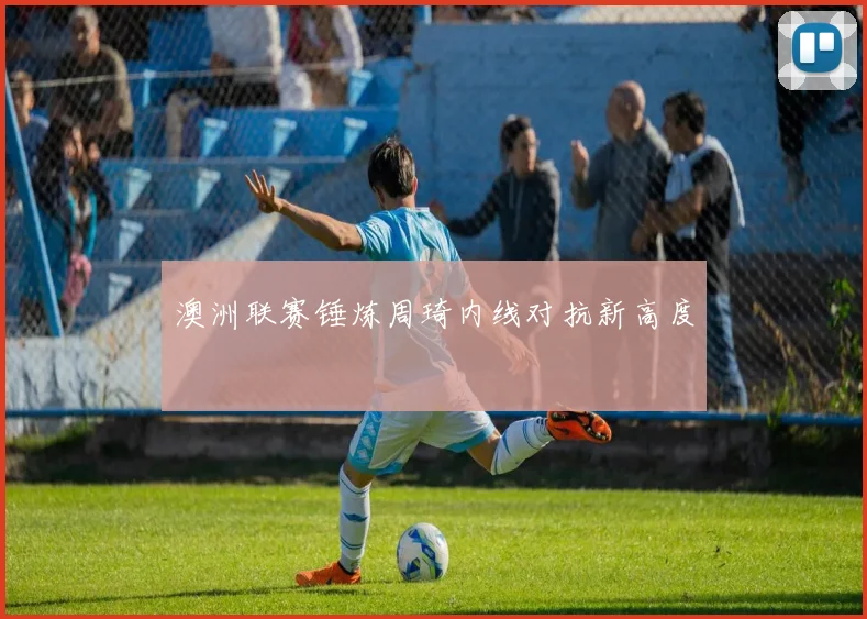 澳洲联赛锤炼周琦内线对抗新高度