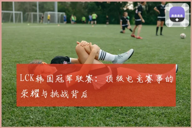 LCK韩国冠军联赛：顶级电竞赛事的荣耀与挑战背后