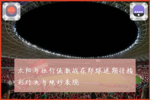 太阳与独行侠激战在即球迷期待精彩对决与绝妙表现