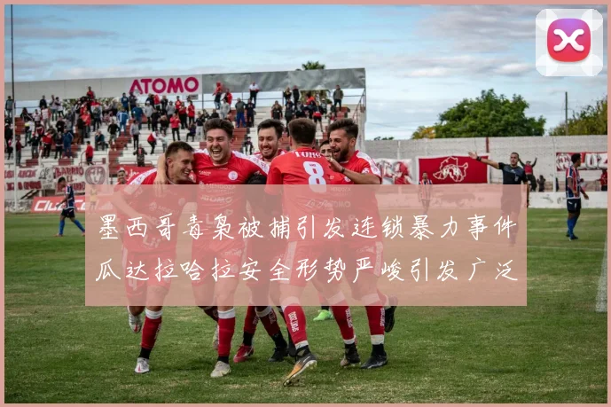 墨西哥毒枭被捕引发连锁暴力事件瓜达拉哈拉安全形势严峻引发广泛关注