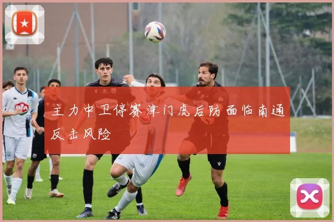 主力中卫停赛津门虎后防面临南通反击风险