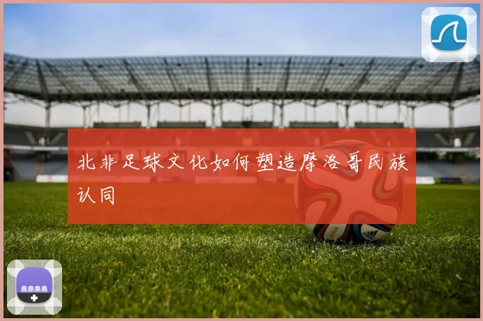 北非足球文化如何塑造摩洛哥民族认同