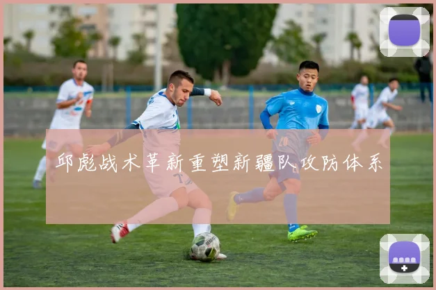 邱彪战术革新重塑新疆队攻防体系