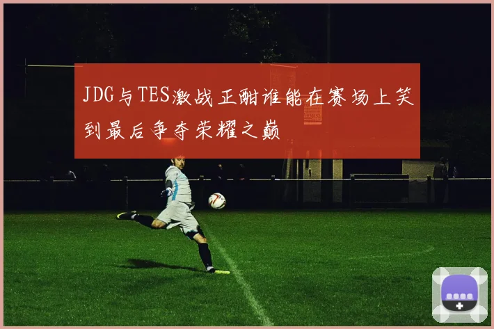 JDG与TES激战正酣谁能在赛场上笑到最后争夺荣耀之巅