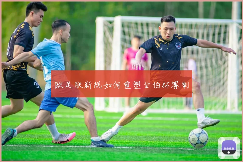 欧足联新规如何重塑甘伯杯赛制