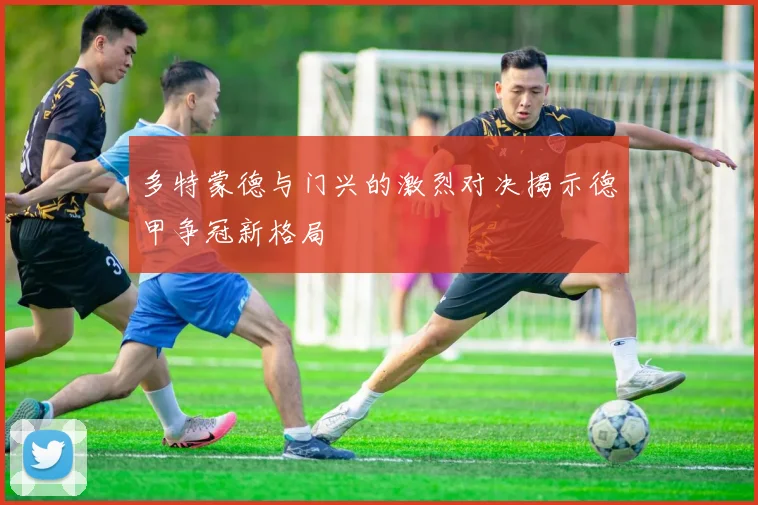 多特蒙德与门兴的激烈对决揭示德甲争冠新格局