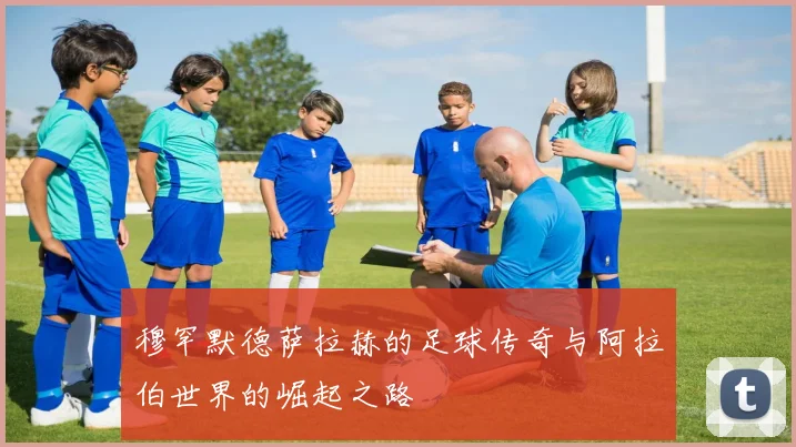 穆罕默德萨拉赫的足球传奇与阿拉伯世界的崛起之路