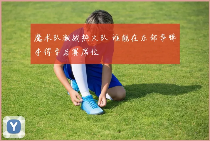 魔术队激战热火队 谁能在东部争锋夺得季后赛席位